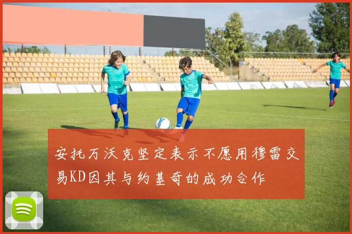 安托万沃克坚定表示不愿用穆雷交易KD因其与约基奇的成功合作