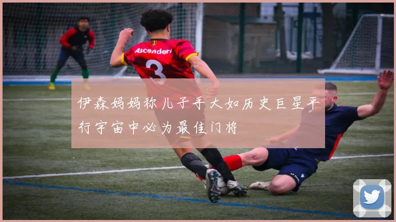 伊森妈妈称儿子手大如历史巨星平行宇宙中必为最佳门将