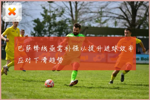 巴萨锋线亟需补强以提升进球效率应对下滑趋势