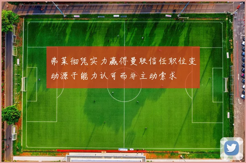 弗莱彻凭实力赢得曼联信任职位变动源于能力认可而非主动索求