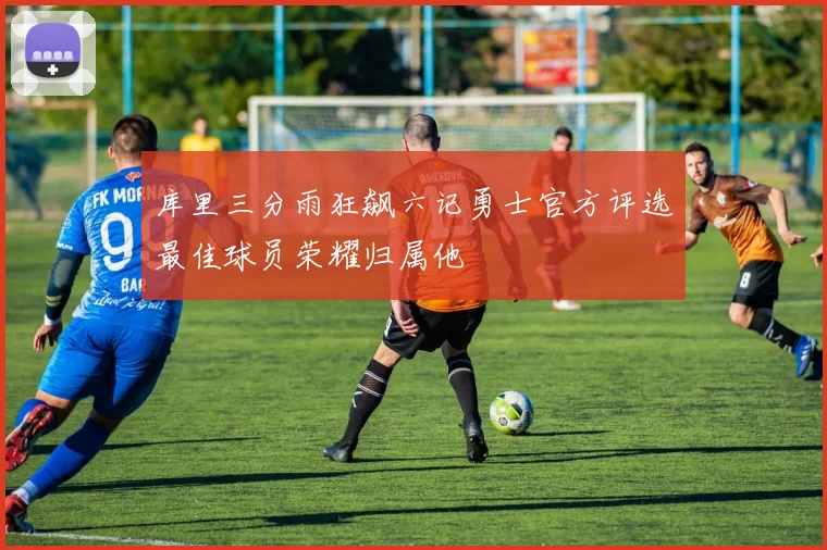 库里三分雨狂飙六记勇士官方评选最佳球员荣耀归属他