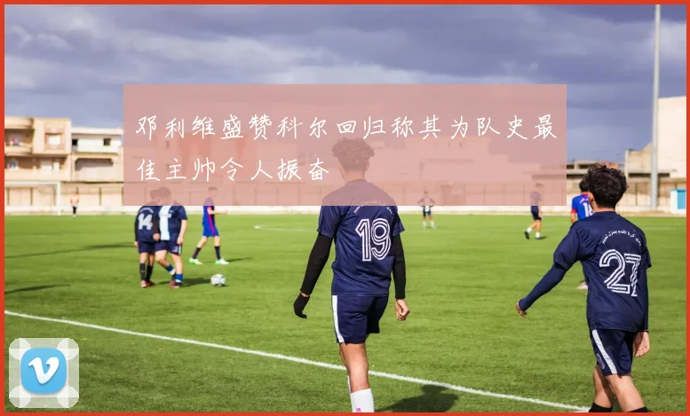 邓利维盛赞科尔回归称其为队史最佳主帅令人振奋