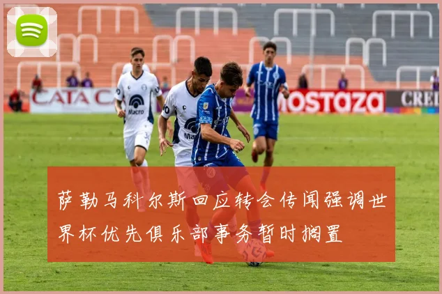 萨勒马科尔斯回应转会传闻强调世界杯优先俱乐部事务暂时搁置