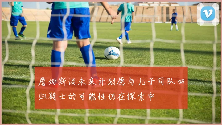 詹姆斯谈未来计划愿与儿子同队回归骑士的可能性仍在探索中