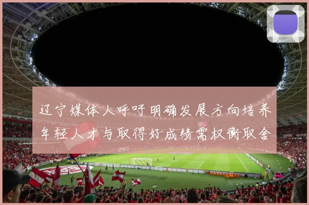 辽宁媒体人呼吁明确发展方向培养年轻人才与取得好成绩需权衡取舍