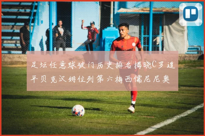 足坛任意球破门历史排名揭晓C罗追平贝克汉姆位列第六梅西儒尼尼奥称霸前两名