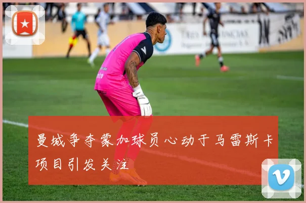 曼城争夺蒙加球员心动于马雷斯卡项目引发关注