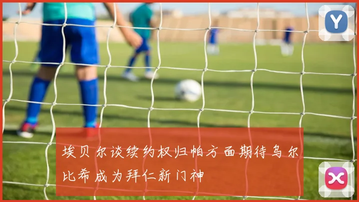 埃贝尔谈续约权归帕方面期待乌尔比希成为拜仁新门神