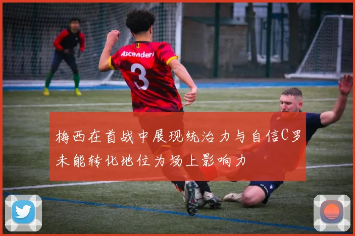 梅西在首战中展现统治力与自信C罗未能转化地位为场上影响力