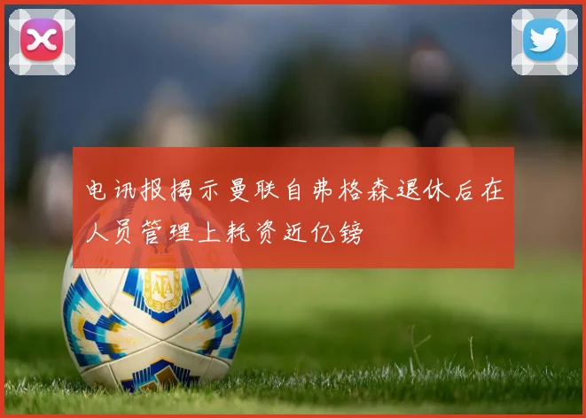 电讯报揭示曼联自弗格森退休后在人员管理上耗资近亿镑