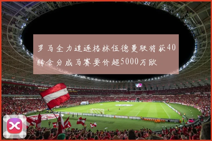 罗马全力追逐格林伍德曼联将获40转会分成马赛要价超5000万欧