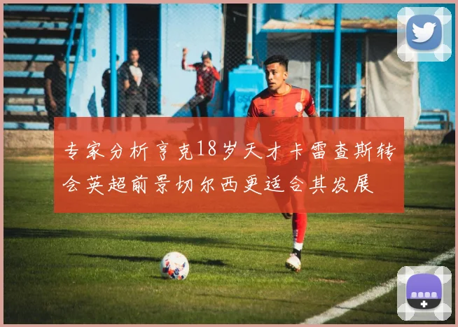 专家分析亨克18岁天才卡雷查斯转会英超前景切尔西更适合其发展